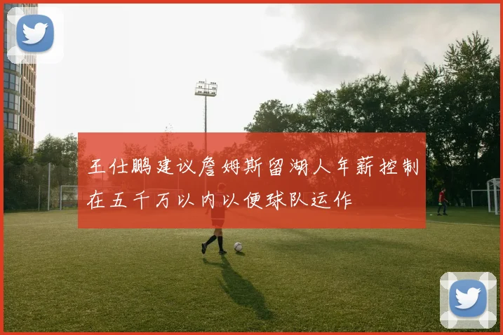 王仕鹏建议詹姆斯留湖人年薪控制在五千万以内以便球队运作