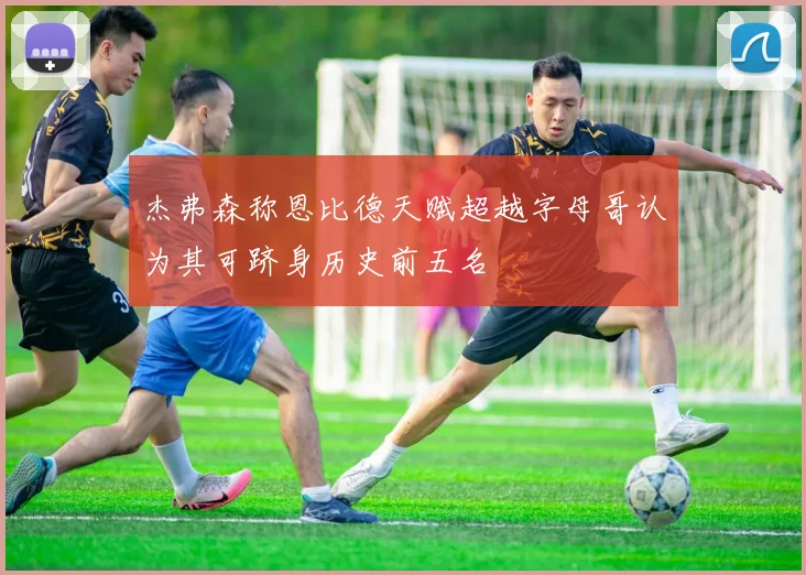 杰弗森称恩比德天赋超越字母哥认为其可跻身历史前五名