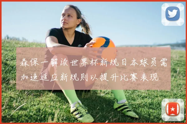 森保一解读世界杯新规日本球员需加速适应新规则以提升比赛表现