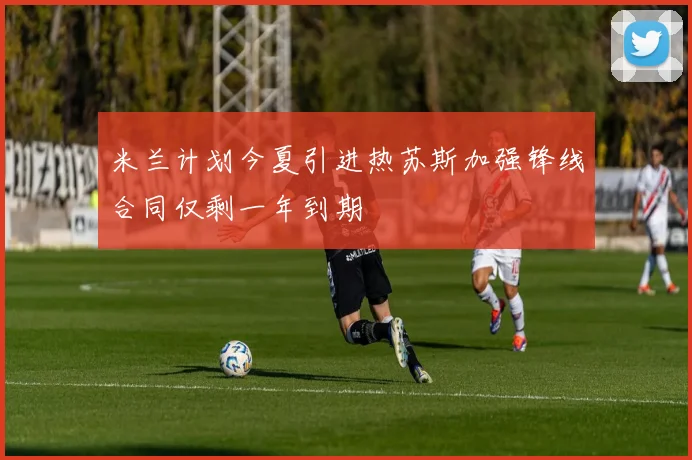 米兰计划今夏引进热苏斯加强锋线合同仅剩一年到期