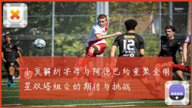小莫解析字母与阿德巴约重聚全明星双塔组合的期待与挑战