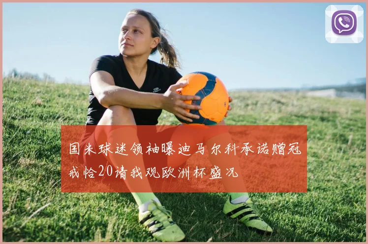 国米球迷领袖曝迪马尔科承诺赠冠戒恰20请我观欧洲杯盛况