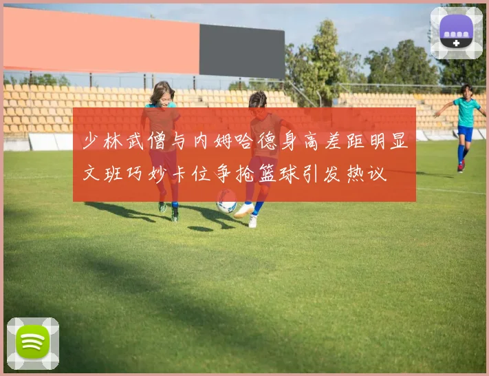 少林武僧与内姆哈德身高差距明显文班巧妙卡位争抢篮球引发热议