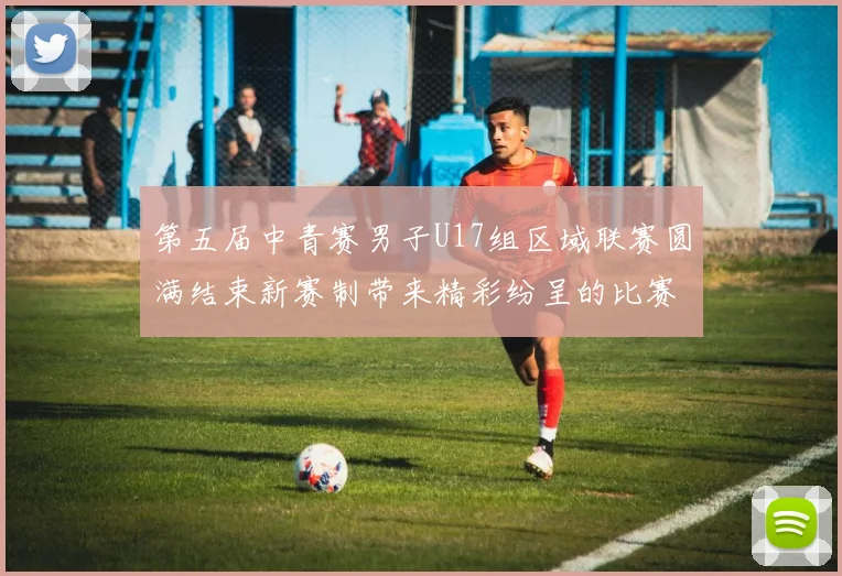 第五届中青赛男子U17组区域联赛圆满结束新赛制带来精彩纷呈的比赛体验