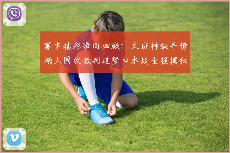 赛季精彩瞬间回顾：文班神秘手势湖人围攻裁判追梦口水战全程揭秘