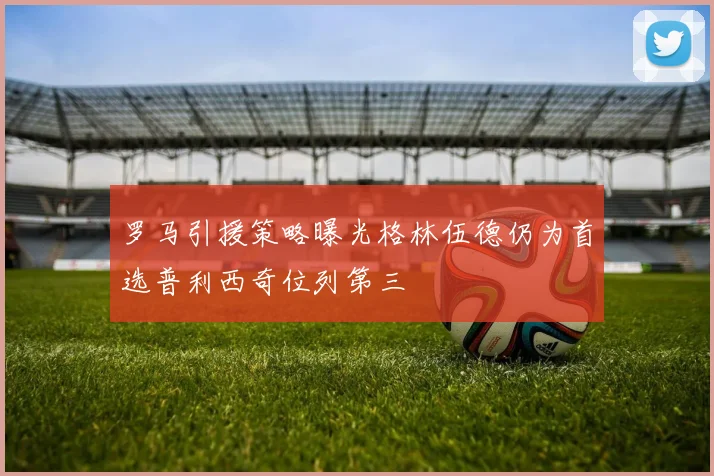 罗马引援策略曝光格林伍德仍为首选普利西奇位列第三