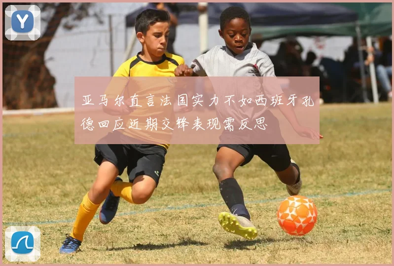 亚马尔直言法国实力不如西班牙孔德回应近期交锋表现需反思