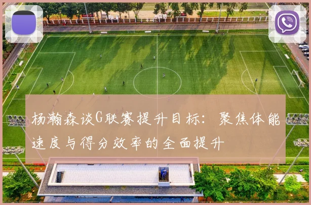 杨瀚森谈G联赛提升目标：聚焦体能速度与得分效率的全面提升