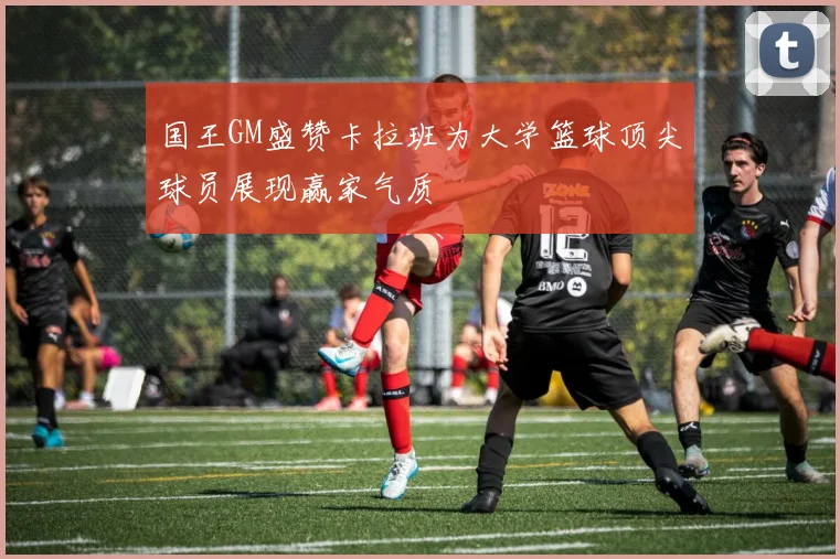 国王GM盛赞卡拉班为大学篮球顶尖球员展现赢家气质