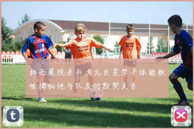 梅西展现亲和力无巨星架子体能教练揭秘他与队友的默契关系