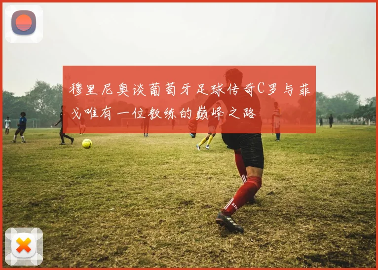 穆里尼奥谈葡萄牙足球传奇C罗与菲戈唯有一位教练的巅峰之路