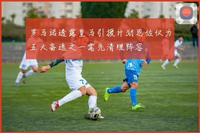 罗马诺透露皇马引援计划恩佐仅为五大备选之一需先清理阵容