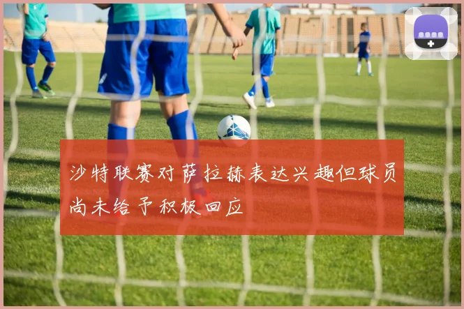 沙特联赛对萨拉赫表达兴趣但球员尚未给予积极回应