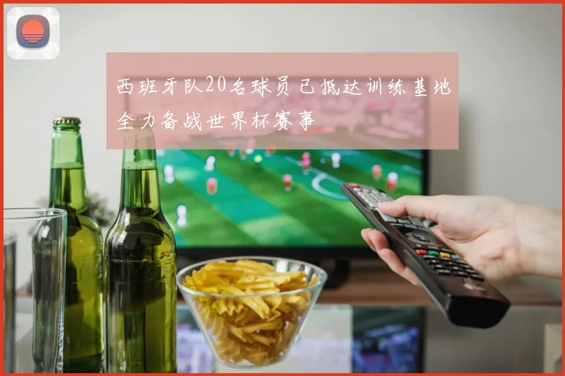 西班牙队20名球员已抵达训练基地全力备战世界杯赛事