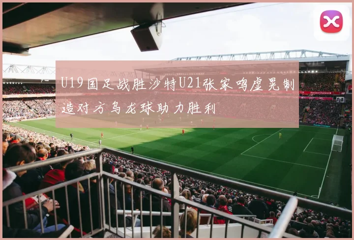 U19国足战胜沙特U21张家鸣虚晃制造对方乌龙球助力胜利