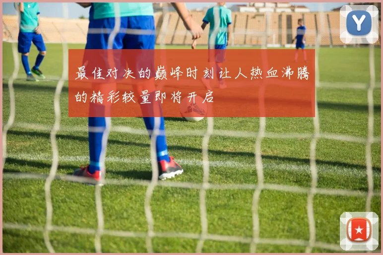 最佳对决的巅峰时刻让人热血沸腾的精彩较量即将开启