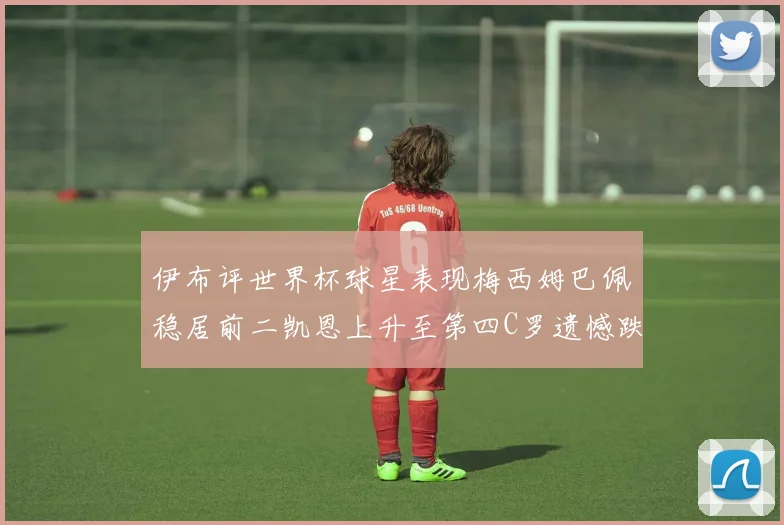 伊布评世界杯球星表现梅西姆巴佩稳居前二凯恩上升至第四C罗遗憾跌出前十