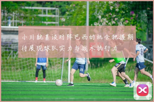 小川航基谈对阵巴西的机会把握期待展现球队实力与战术执行力