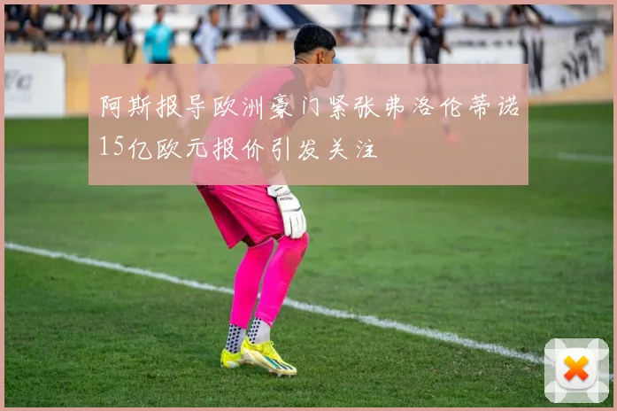 阿斯报导欧洲豪门紧张弗洛伦蒂诺15亿欧元报价引发关注