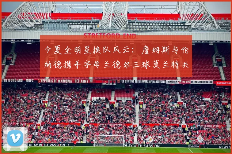 今夏全明星换队风云：詹姆斯与伦纳德携手字母兰德尔三球莫兰特共创辉煌