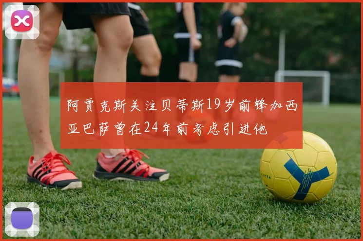 阿贾克斯关注贝蒂斯19岁前锋加西亚巴萨曾在24年前考虑引进他