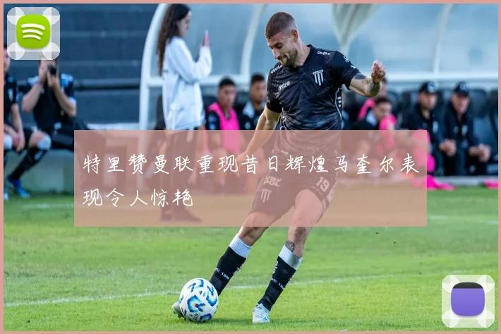 特里赞曼联重现昔日辉煌马奎尔表现令人惊艳