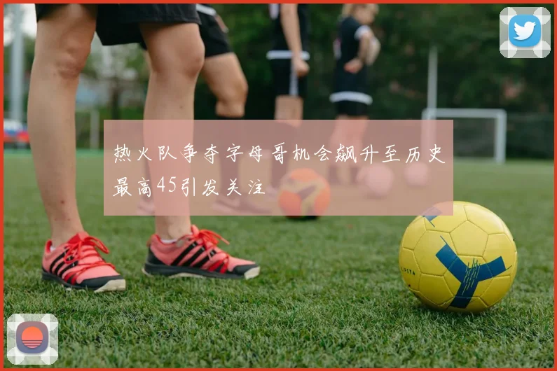 热火队争夺字母哥机会飙升至历史最高45引发关注